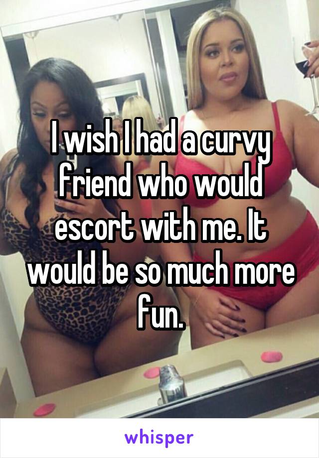 I wish I had a curvy friend who would escort with me. It would be so much more fun.