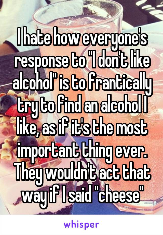 I hate how everyone's response to "I don't like alcohol" is to frantically try to find an alcohol I like, as if it's the most important thing ever. They wouldn't act that way if I said "cheese"