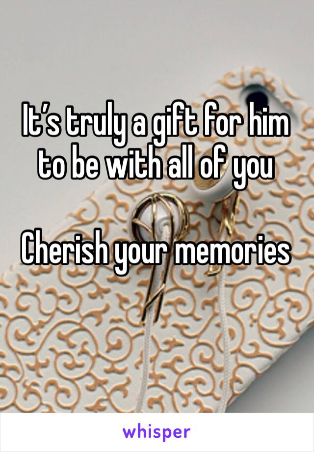 It’s truly a gift for him to be with all of you

Cherish your memories