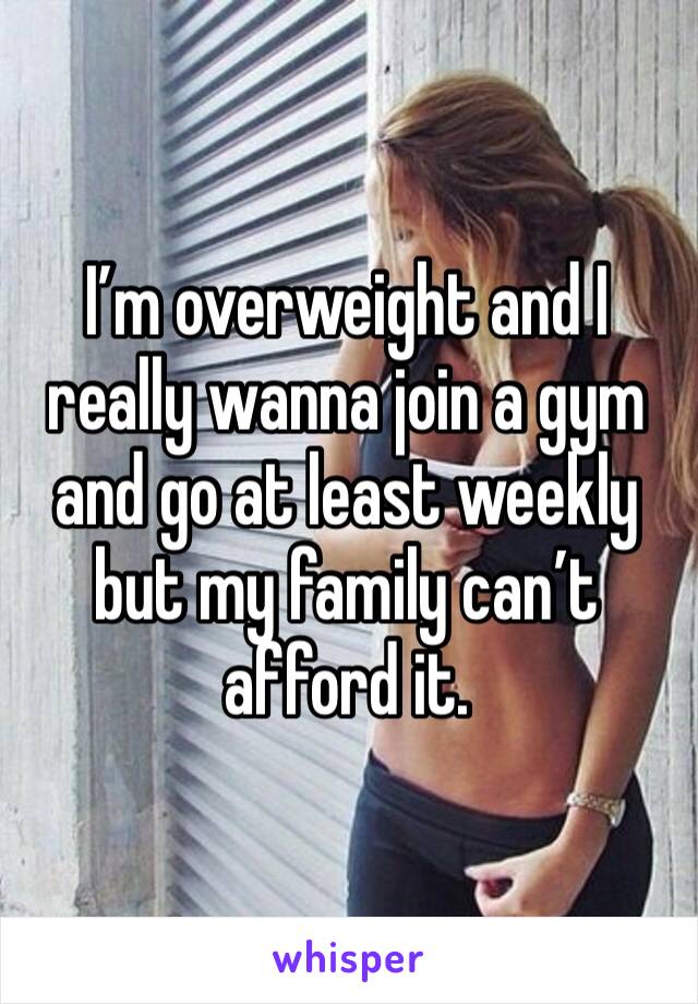 I’m overweight and I really wanna join a gym and go at least weekly but my family can’t afford it. 