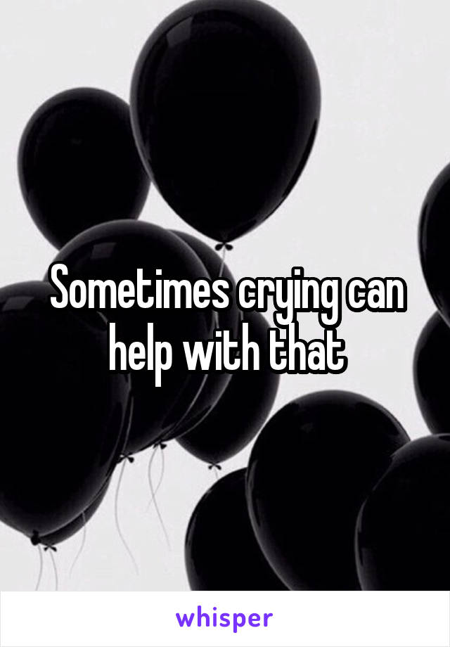 Sometimes crying can help with that