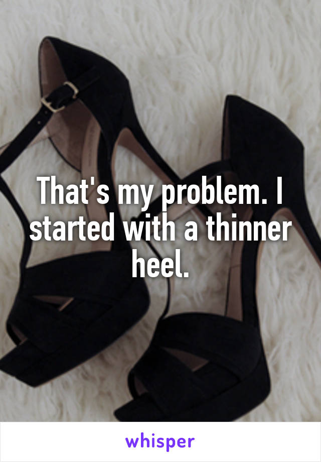 That's my problem. I started with a thinner heel.