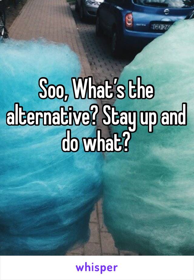 Soo, What’s the alternative? Stay up and do what?