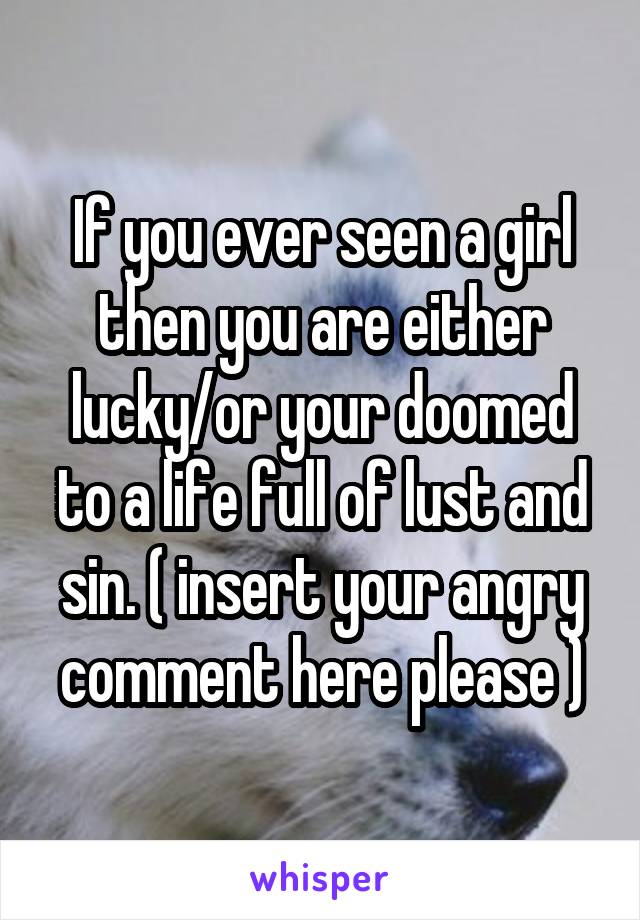 If you ever seen a girl then you are either lucky/or your doomed to a life full of lust and sin. ( insert your angry comment here please )