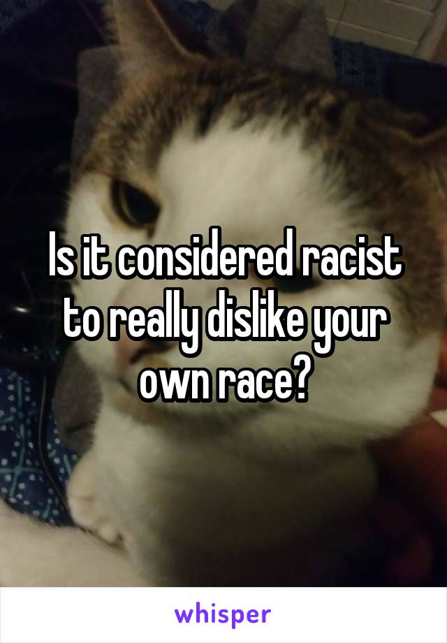 Is it considered racist to really dislike your own race?