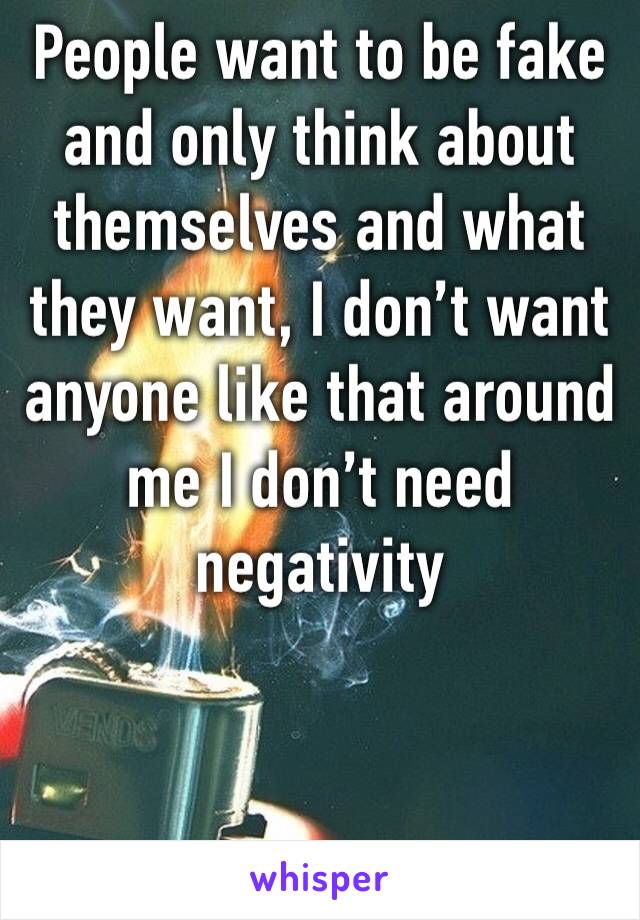 People want to be fake and only think about themselves and what they want, I don’t want anyone like that around me I don’t need negativity 