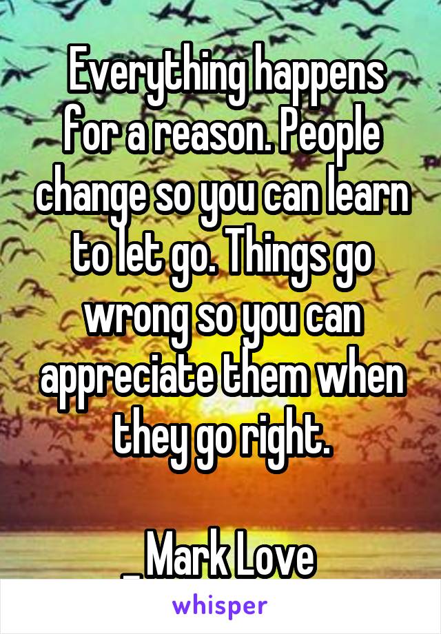  Everything happens for a reason. People change so you can learn to let go. Things go wrong so you can appreciate them when they go right.

_ Mark Love 