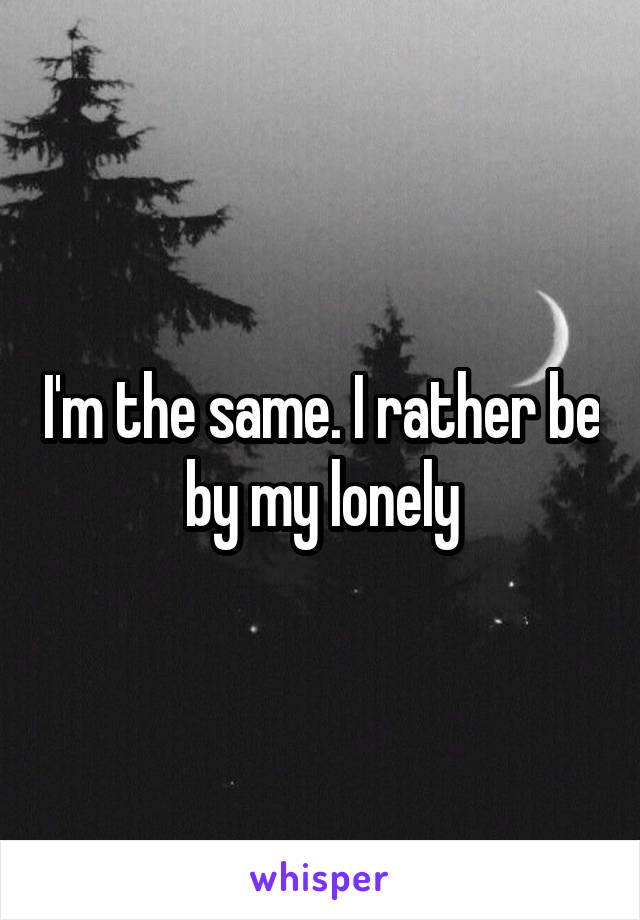I'm the same. I rather be by my lonely