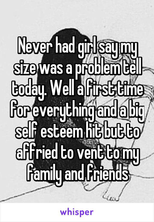 Never had girl say my size was a problem tell today. Well a first time for everything and a big self esteem hit but to affried to vent to my family and friends