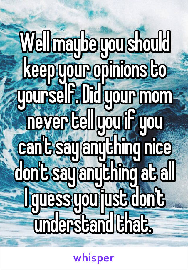Well maybe you should keep your opinions to yourself. Did your mom never tell you if you can't say anything nice don't say anything at all I guess you just don't understand that. 