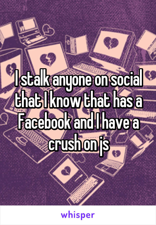 I stalk anyone on social that I know that has a Facebook and I have a crush on js