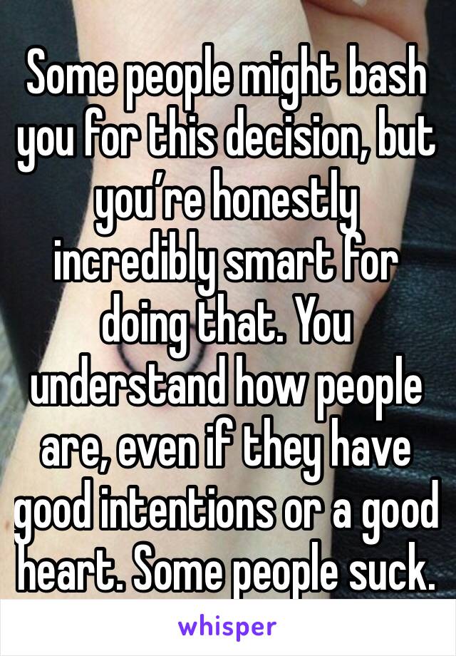 Some people might bash you for this decision, but you’re honestly incredibly smart for doing that. You understand how people are, even if they have good intentions or a good heart. Some people suck.