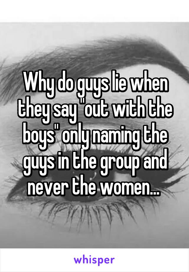 Why do guys lie when they say "out with the boys" only naming the guys in the group and never the women... 