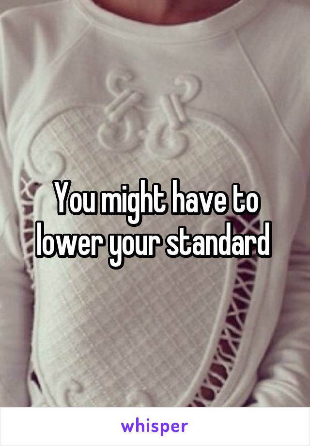 You might have to lower your standard 