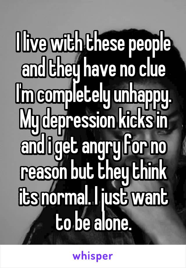 I live with these people and they have no clue I'm completely unhappy. My depression kicks in and i get angry for no reason but they think its normal. I just want to be alone.