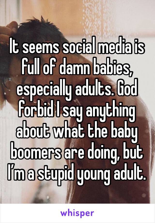 It seems social media is full of damn babies, especially adults. God forbid I say anything about what the baby boomers are doing, but I’m a stupid young adult. 
