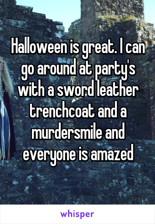 Halloween is great. I can go around at party's with a sword leather trenchcoat and a murdersmile and everyone is amazed
