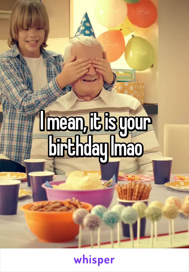I mean, it is your birthday lmao