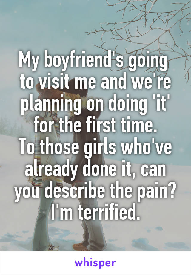 My boyfriend's going  to visit me and we're planning on doing 'it' for the first time.
To those girls who've already done it, can you describe the pain?
I'm terrified.