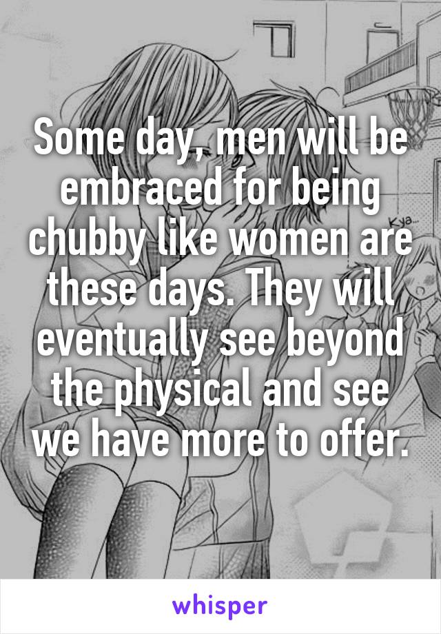 Some day, men will be embraced for being chubby like women are these days. They will eventually see beyond the physical and see we have more to offer. 