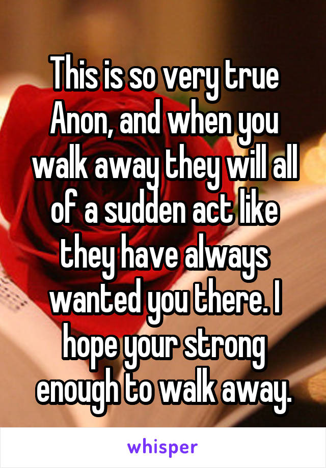 This is so very true Anon, and when you walk away they will all of a sudden act like they have always wanted you there. I hope your strong enough to walk away.