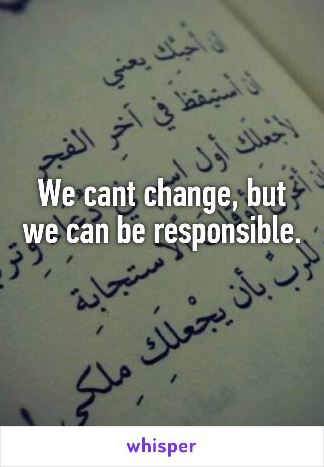 We cant change, but we can be responsible. 
