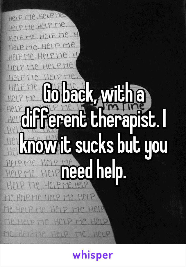 Go back, with a different therapist. I know it sucks but you need help.
