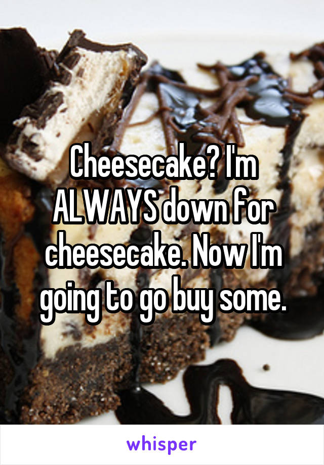 Cheesecake? I'm ALWAYS down for cheesecake. Now I'm going to go buy some.