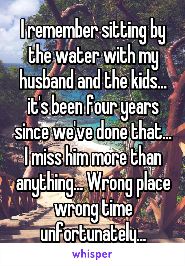 I remember sitting by the water with my husband and the kids... it's been four years since we've done that... I miss him more than anything... Wrong place wrong time unfortunately...
