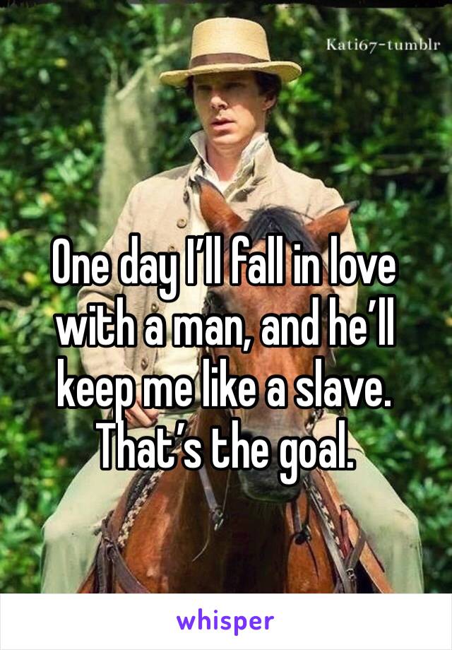 One day I’ll fall in love with a man, and he’ll keep me like a slave.
That’s the goal.