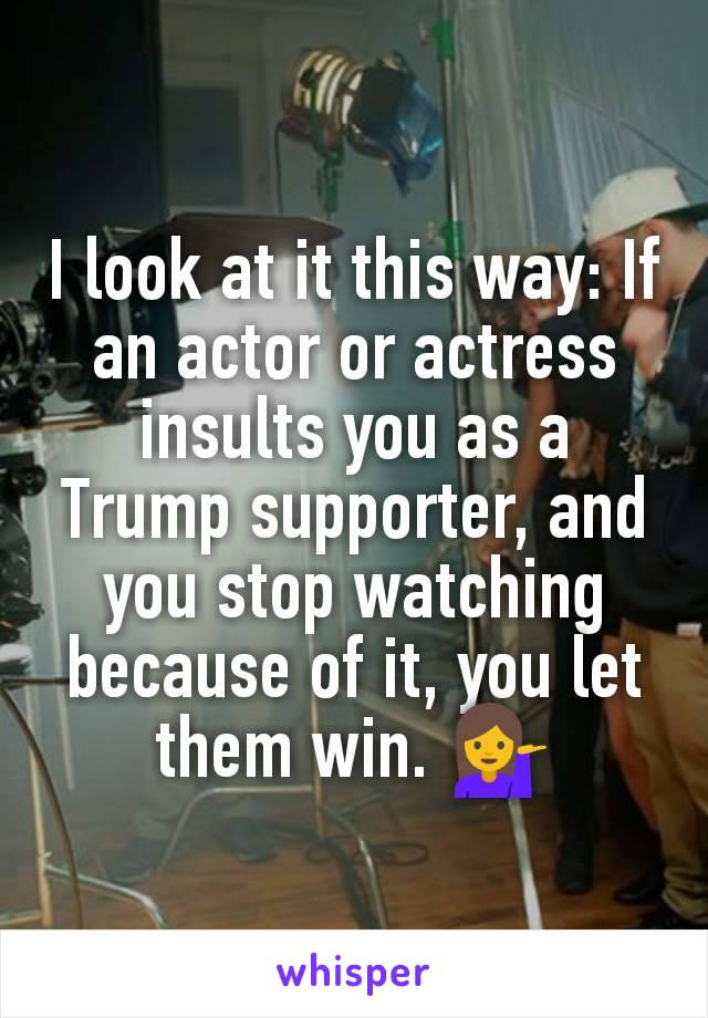I look at it this way: If an actor or actress insults you as a Trump supporter, and you stop watching because of it, you let them win. 💁