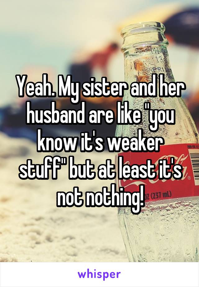 Yeah. My sister and her husband are like "you know it's weaker stuff" but at least it's not nothing!