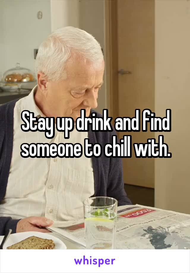 Stay up drink and find someone to chill with.