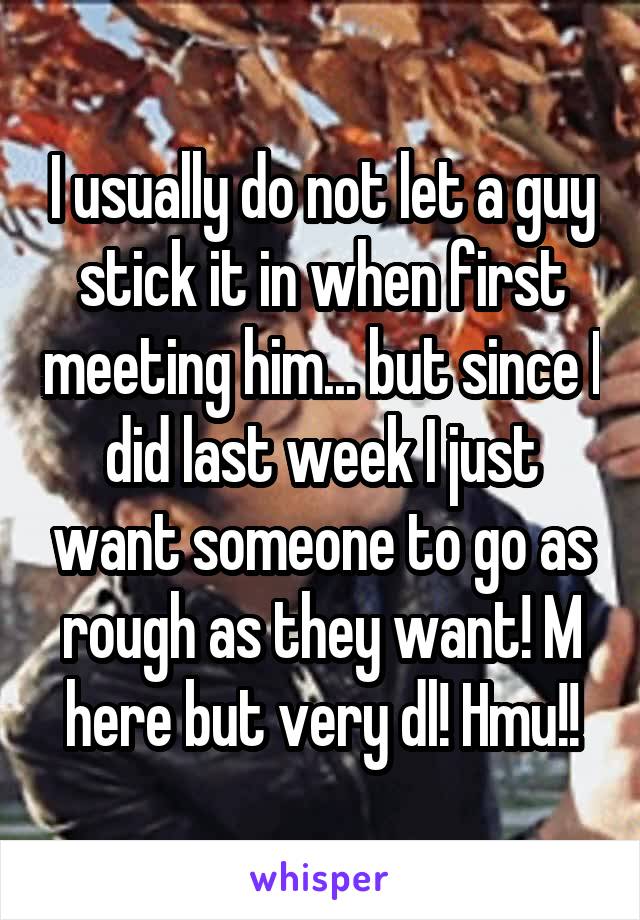 I usually do not let a guy stick it in when first meeting him... but since I did last week I just want someone to go as rough as they want! M here but very dl! Hmu!!