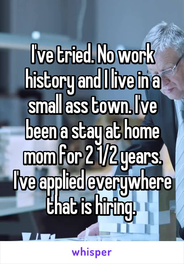 I've tried. No work history and I live in a small ass town. I've been a stay at home mom for 2 1/2 years. I've applied everywhere that is hiring. 