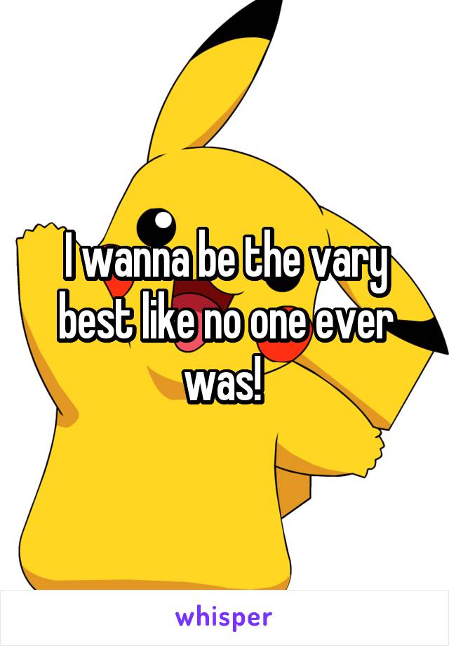 I wanna be the vary best like no one ever was! 
