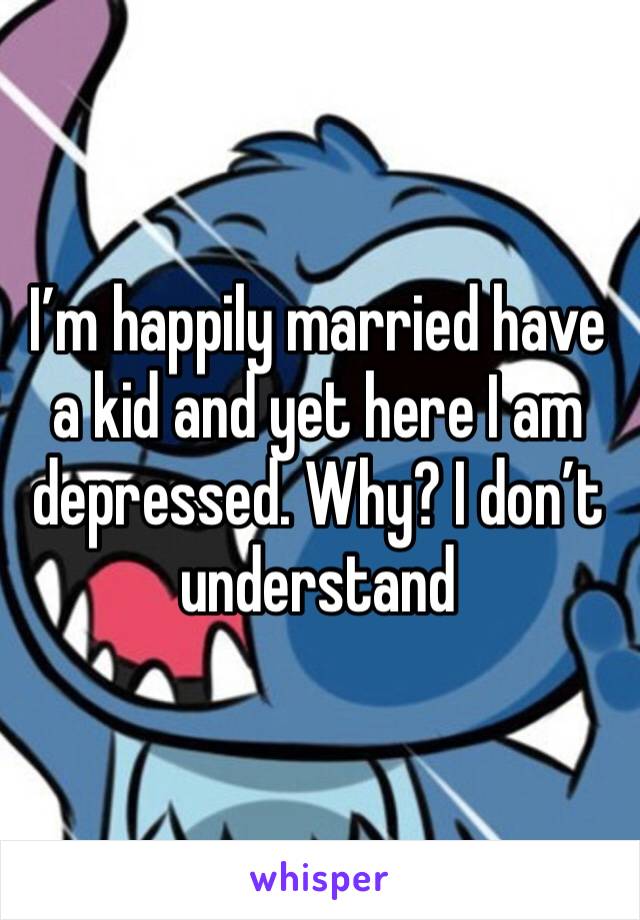 I’m happily married have a kid and yet here I am depressed. Why? I don’t understand 