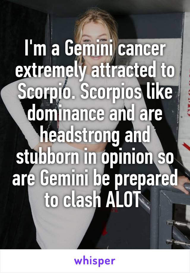 I'm a Gemini cancer extremely attracted to Scorpio. Scorpios like dominance and are headstrong and stubborn in opinion so are Gemini be prepared to clash ALOT 
