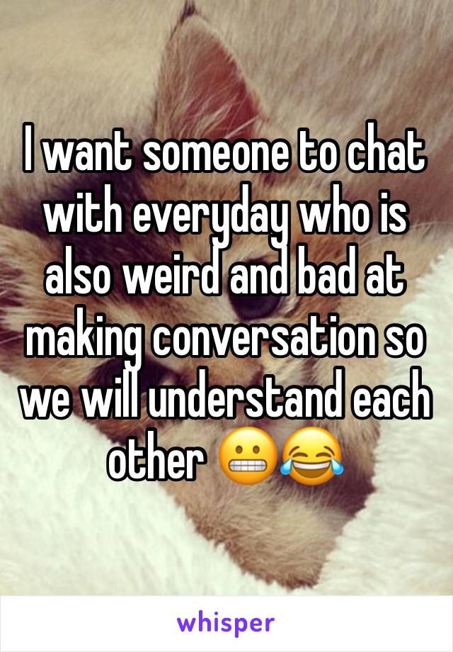 I want someone to chat with everyday who is also weird and bad at making conversation so we will understand each other ðŸ˜¬ðŸ˜‚