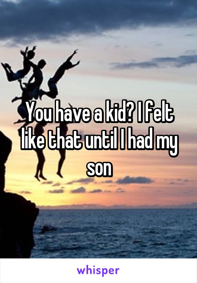 You have a kid? I felt like that until I had my son