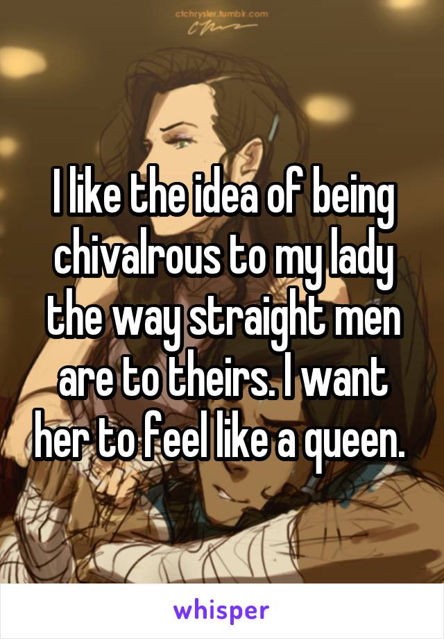 I like the idea of being chivalrous to my lady the way straight men are to theirs. I want her to feel like a queen. 