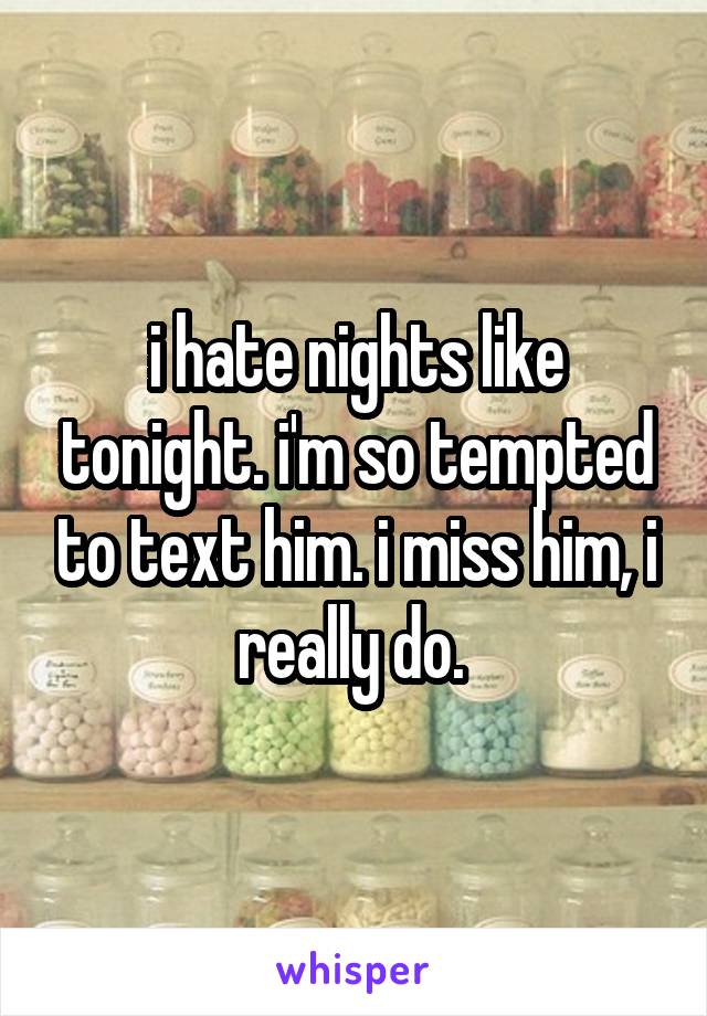 i hate nights like tonight. i'm so tempted to text him. i miss him, i really do. 