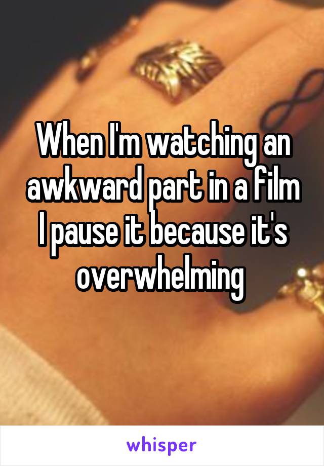 When I'm watching an awkward part in a film I pause it because it's overwhelming 
