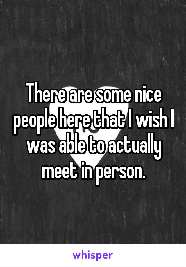 There are some nice people here that I wish I was able to actually meet in person.