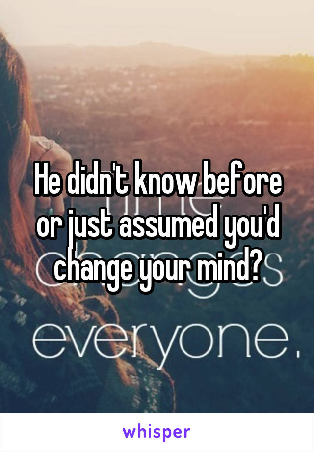 He didn't know before or just assumed you'd change your mind?