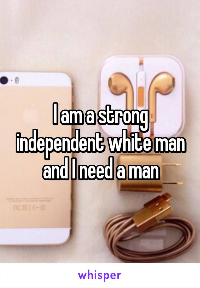I am a strong independent white man and I need a man