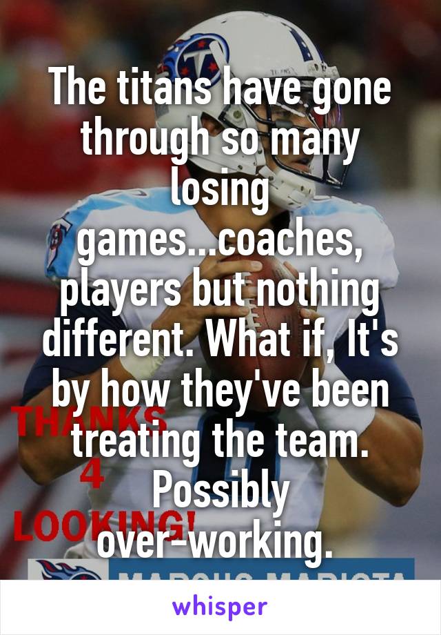 The titans have gone through so many losing games...coaches, players but nothing different. What if, It's by how they've been treating the team. Possibly over-working. 
