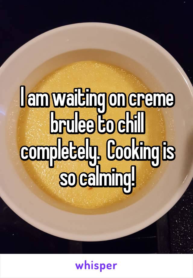 I am waiting on creme brulee to chill completely.  Cooking is so calming!