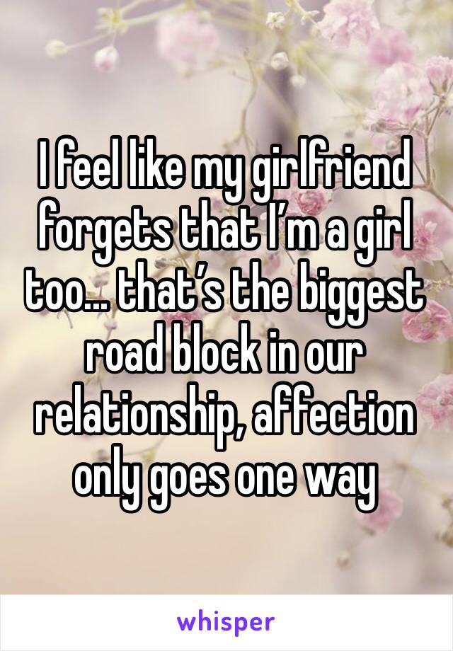 I feel like my girlfriend forgets that I’m a girl too... that’s the biggest road block in our relationship, affection only goes one way