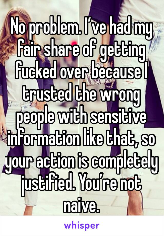 No problem. I’ve had my fair share of getting fucked over because I trusted the wrong people with sensitive information like that, so your action is completely justified. You’re not naive. 